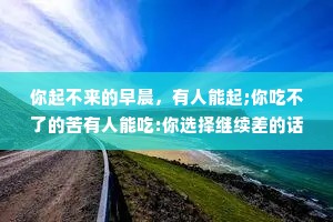 你起不来的早晨，有人能起;你吃不了的苦有人能吃:你选择继续差的话，没人等你。生存法则很简单，就是忍别人所不能忍,能别人所不能。