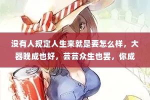 没有人规定人生来就是要怎么样，大器晚成也好，芸芸众生也罢，你成为自己就好，不用给自己设限，也不用完成世俗所规定的期待。希望你在热爱的世界里奔赴山海，用你心底的那份热烈与赤诚去走更长更远的路。
