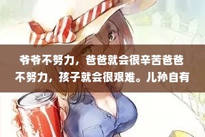 爷爷不努力，爸爸就会很辛苦爸爸不努力，孩子就会很艰难。儿孙自有儿孙福，你有多努力，孩子就有多享福;你不努力，孩子就只能从头开始。一个好的家庭，不是要多么殷实富有，而是要一代一代地向上托举，让下一代更上