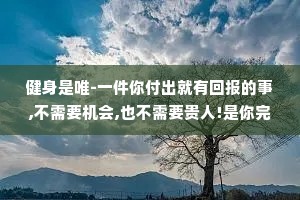 健身是唯-一件你付出就有回报的事,不需要机会,也不需要贵人!是你完全可以自己掌控的，而且身体是绝对不会亏待你的，所以你一定要坚持下来，成为你喜欢的样子。