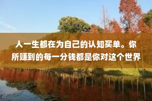 人一生都在为自己的认知买单。你所赚到的每一分钱都是你对这个世界的认知的变现，你所亏掉的每一分钱也都是因为你对这个出界的认知有缺陷。你永远赚不到超出自身认知的钱，除非靠运气，但是靠运气赚到的钱，最后大多