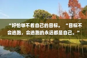 “好怕够不着自己的目标。 “目标不会逃跑，会逃跑的永远都是自己。”
