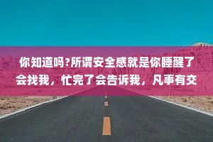 你知道吗?所谓安全感就是你睡醒了会找我，忙完了会告诉我，凡事有交代，事事有回应，爱是宠溺，是偏爱，是首选，是唯一。