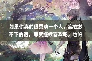 如果你真的很喜欢一个人，实在放不下的话，那就继续喜欢吧，也许你会感动他，也许会累到放手至少没有遗憾。