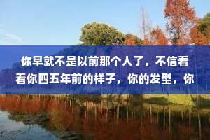 你早就不是以前那个人了，不信看看你四五年前的样子，你的发型，你的脾气，你讲话的方式，还有你的眼睛，都和以前那个人不一样了。