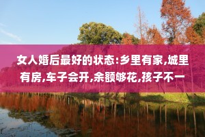 女人婚后最好的状态:乡里有家,城里有房,车子会开,余额够花,孩子不一定成才但要懂事，爱你的人不一定优秀但要顾家。