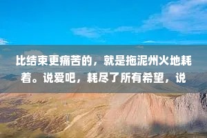 比结束更痛苦的，就是拖泥州火地耗着。说爱吧，耗尽了所有希望，说不爱吧，又在某个瞬间发了液地想控回。一边崩溃，一边自愈发发复复，一边清醒，一边糊涂边说放下，一边又无可数药地说相念。