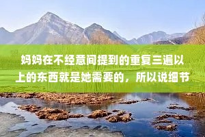 妈妈在不经意间提到的重复三遍以上的东西就是她需要的，所以说细节最重要。