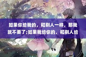 如果你给我的，和别人一样，那我就不要了;如果我给你的，和别人给你的，你都接受，那我就不给了。不把我放在心上的人，我又何必放在眼里。