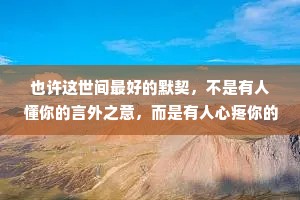 也许这世间最好的默契，不是有人懂你的言外之意，而是有人心疼你的欲言又止。世间万物皆可有唯有“心疼”二字最难求。