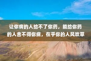 让你病的人给不了你药，能给你药的人舍不得你病，在乎你的人风吹草动都心疼，不在乎你的人狂风暴雨也无声。