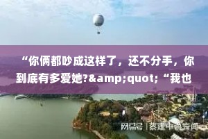 “你俩都吵成这样了，还不分手，你到底有多爱她?&quot;“我也说不清楚到底有多爱她，但我知道我宁愿和她吵架，也不想爱别人。