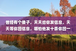 曾经有个傻子，天天给你发信息，天天等你回信息，哪怕他发十条你回一条他能开心一整天。后来突然有一天，傻子不发了也不等了你知道为啥吗?因为傻子，他不想傻了。