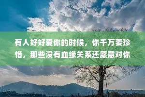 有人好好爱你的时候，你千万要珍惜，那些没有血缘关系还愿意对你好的人，都是上天赐给你的礼物，不是理所应当，更不是他们欠你的。