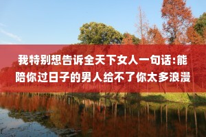 我特别想告诉全天下女人一句话:能陪你过日子的男人给不了你太多浪漫，能给你太多浪漫的男人他一定不缺钱，不缺钱的男人同样也不缺你。