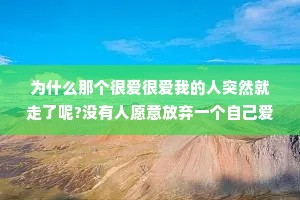 为什么那个很爱很爱我的人突然就走了呢?没有人愿意放弃一个自己爱了很久的人，只是你的冷漠和敷衍给多了，他的失望就攒够了他不是不爱你了，是你的行为让他觉得他应该放下你了。
