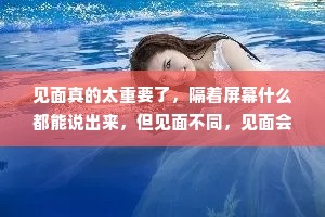 见面真的太重要了，隔着屏幕什么都能说出来，但见面不同，见面会心软，会看到泪光，会得到拥抱，会更爱你。
