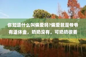 你知道什么叫偏爱吗?偏爱就是爷爷有退休金，奶奶没有，可奶奶很要强，为了不让爷爷看不起，奶奶找了一份环卫的工作，结果要早起，奶奶起不来，现在爷爷要每天早起，扫大街。