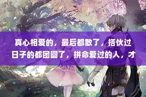 真心相爱的，最后都散了，搭伙过日子的都团圆了，拼命爱过的人，才会离散，敷衍相处的，反而留在了身边，这就是生活。