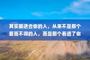 其实最适合你的人，从来不是那个爱而不得的人，而是那个看透了你的脾气，依然什么都不管，还愿意留下来陪你的人。最爱你的人不是冲着你的光芒而来，而是看到你在泥地里艰难前行时，不顾你的狼狈，温柔地伸出了双手。