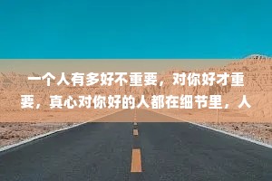 一个人有多好不重要，对你好才重要，真心对你好的人都在细节里，人会说谎，但细节不会，爱是细节，不爱也是。