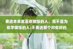 要选本来就喜欢做饭的人，而不是为你学做饭的人;不要选那个对你好的人，要选那个本来就很好的人。
