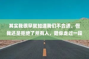 其实我很早就知道我们不合适，但我还是拒绝了所有人，陪你走过一段没有结果的路。虽然时间不长，但毕生难忘，想想真是心酸，留住你和放下你，我都做不到。承诺，实现了才有价值，没实现便一文不值。