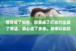 等待成了纠缠，联系成了打扰付出成了笑话，真心成了多余。故事以你的打扰开始，以我的多余结束。愿你日后所得，都值得你今日放弃我。