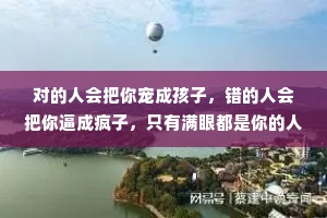对的人会把你宠成孩子，错的人会把你逼成疯子，只有满眼都是你的人，才配得上你全部的爱。