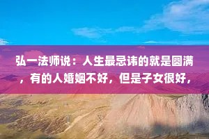 弘一法师说：人生最忌讳的就是圆满，有的人婚姻不好，但是子女很好，有的人婚姻很好，但他的身体可能不太好。