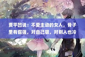 贾平凹说：不爱主动的女人，骨子里有倔强，对自己狠，对别人也冷漠，灵魂其实很有趣，但就是不爱表达。其实这种女人比想象中要深情和冷漠