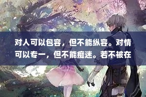 对人可以包容，但不能纵容。对情可以专一，但不能痴迷。若不被在乎，可以转身，若不被珍惜，要懂得放弃，任何关系从来都不是一个人苦苦维系，而是两个人共同珍惜。别人不把你放在眼里，你又何必放在心上，别人对你毫