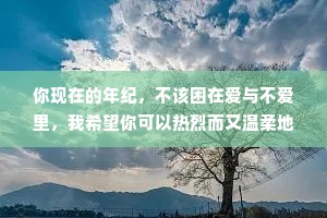 你现在的年纪，不该困在爱与不爱里，我希望你可以热烈而又温柔地生活，做你认为要紧的事，走你认为善良的路，保护好心中的诗和远方，摆弄好手里的柴米油盐。风华正茂的年纪，应该所向披靡。
