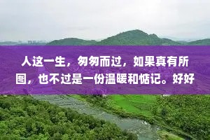 人这一生，匆匆而过，如果真有所图，也不过是一份温暖和惦记。好好生活，怀念的不一定要见面喜欢的不一定要在一起，每一种距离和遗憾，都有它存在的意义。