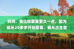 妈妈，我比你爱我更久一点，因为你从20多岁开始爱我，我从出生就开始爱你，你只能爱我50年左右，我能爱你一辈子。