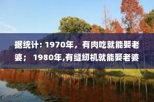 据统计: 1970年，有肉吃就能娶老婆； 1980年,有缝纫机就能娶老婆； 1990年，有彩电就能娶老婆； 2000年，有房就能娶老婆； 2010年,有房有车就能娶老婆； 2020年，有毛病才娶老婆。