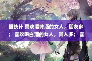 据统计 喜欢喝啤酒的女人，朋友多； 喜欢喝白酒的女人，贵人多； 喜欢喝红酒的女人，故事多； 喜欢喝白开水的女人，家务多。