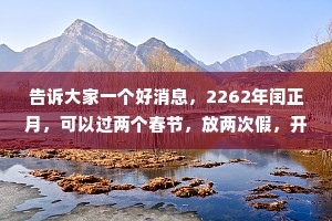 告诉大家一个好消息，2262年闰正月，可以过两个春节，放两次假，开不开心? --开心了一会儿，又有点不开心，200多年后的事儿，我赶不上这热闹啊!