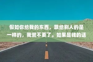 假如你给我的东西，跟给别人的是一样的，我就不要了。如果是钱的话，就当我没说。