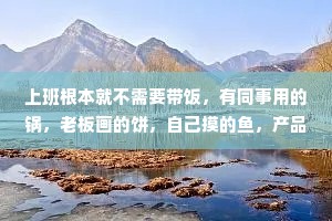 上班根本就不需要带饭，有同事用的锅，老板画的饼，自己摸的鱼，产品经理拱的火，研发脑子进的水，运营终的瓜,隔壁组添的油加的醋,美美饱餐啦