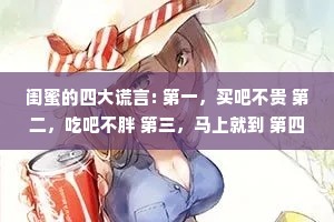 闺蜜的四大谎言: 第一，买吧不贵 第二，吃吧不胖 第三，马上就到 第四，真的分了。
