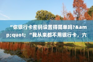 “你银行卡密码设置得简单吗?&quot; “我从来都不用银行卡，六位数的密码保护两位数的存款，有必要吗?”