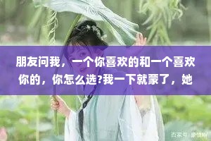 朋友问我，一个你喜欢的和一个喜欢你的，你怎么选?我一下就蒙了，她仿佛在问一个一无所有的乞丐，平时喜欢住海景别墅还是四合院?