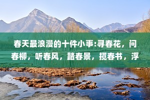 春天最浪漫的十件小事:寻春花，问春柳，听春风，踏春景，揽春书，浮春绿，饮春茶，落春雨，食春味，得春闲