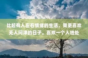 比起有人左右情绪的生活，我更喜欢无人问津的日子。喜欢一个人独处的我有点慢热，总是沉默。其实有时候也不是故意不合群。只是一个人真的很舒服很自在。也并不是没有与人相处的能力，而是失去了与人逢场作戏的兴趣。