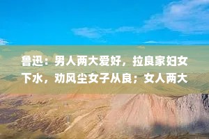 鲁迅：男人两大爱好，拉良家妇女下水，劝风尘女子从良；女人两大爱好，和穷人谈钱，和富人谈感情