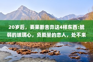 20岁后，要果断舍弃这4样东西:脆弱的玻璃心，负能量的恋人，处不来的朋友，无意义的消遣。