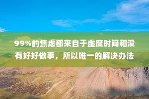 99%的焦虑都来自于虚度时间和没有好好做事，所以唯一的解决办法就是行动起来，认真做完事情战胜焦虑，战胜那些心里空荡荡的时刻，而不是选择逃避。