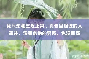 我只想和三观正常、真诚且坦诚的人来往，没有虚伪的套路，也没有满嘴的谎话。坦坦荡荡做自己，相处舒心且安心。我用真心待人，但不执着任何人，活在缘分里，而非关系中。