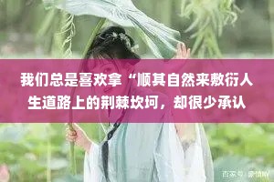 我们总是喜欢拿“顺其自然来敷衍人生道路上的荆棘坎坷，却很少承认，真正的顺其自然，其实是竭尽所能之后的不强求，而非两手一摊的不作为。